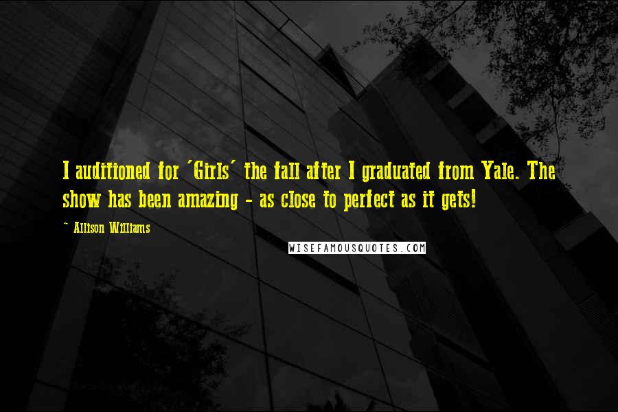 Allison Williams Quotes: I auditioned for 'Girls' the fall after I graduated from Yale. The show has been amazing - as close to perfect as it gets!