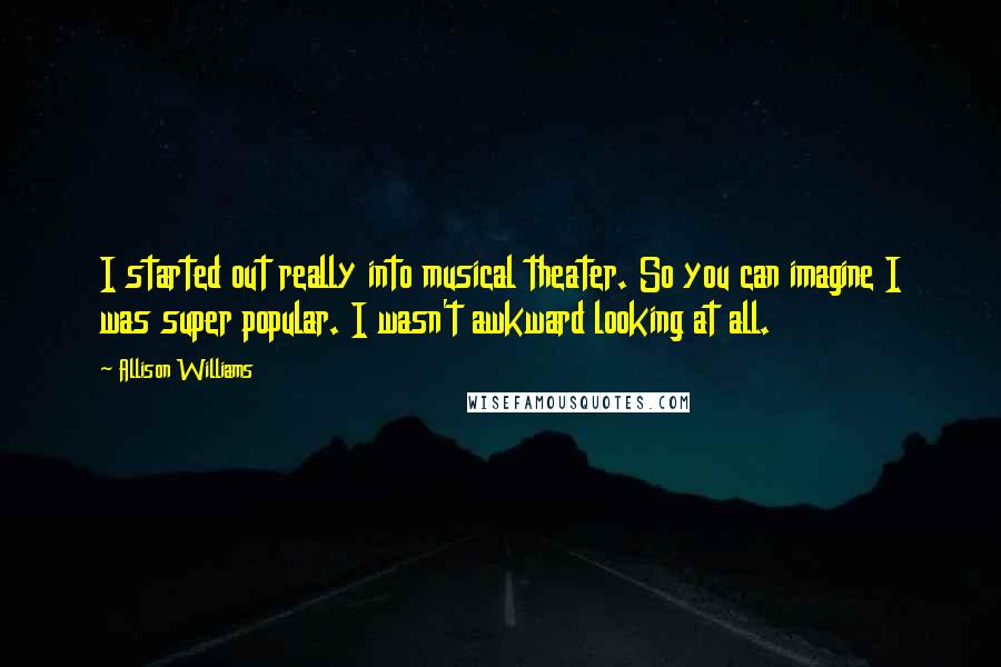 Allison Williams Quotes: I started out really into musical theater. So you can imagine I was super popular. I wasn't awkward looking at all.