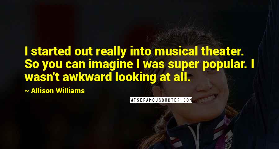 Allison Williams Quotes: I started out really into musical theater. So you can imagine I was super popular. I wasn't awkward looking at all.