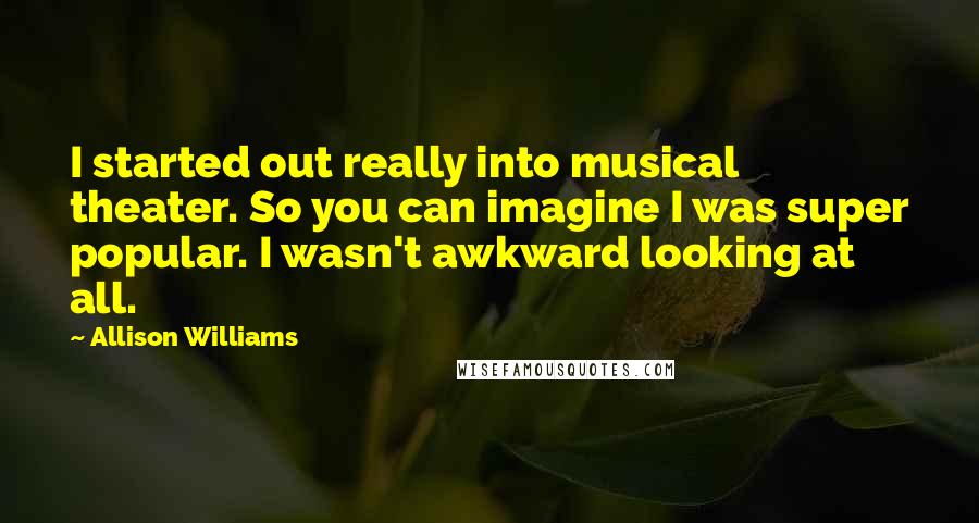 Allison Williams Quotes: I started out really into musical theater. So you can imagine I was super popular. I wasn't awkward looking at all.