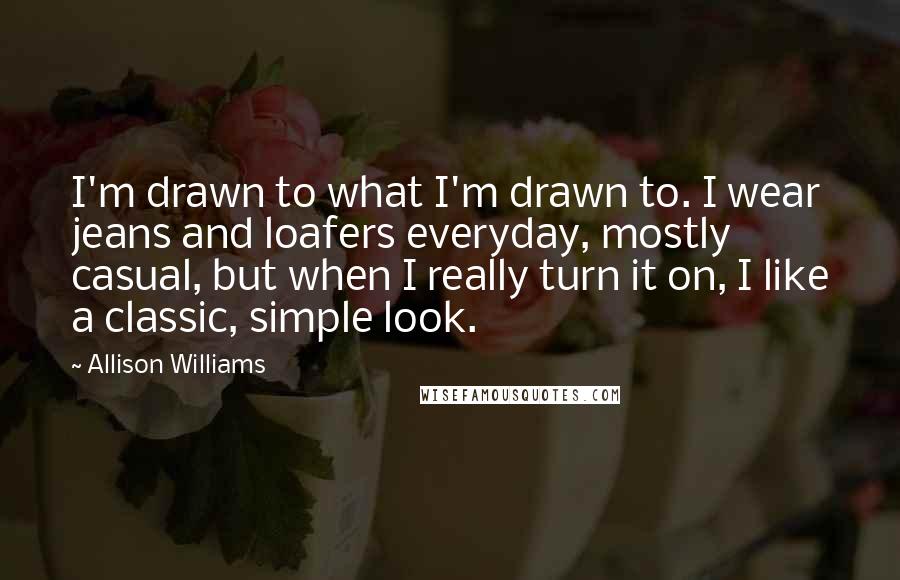 Allison Williams Quotes: I'm drawn to what I'm drawn to. I wear jeans and loafers everyday, mostly casual, but when I really turn it on, I like a classic, simple look.