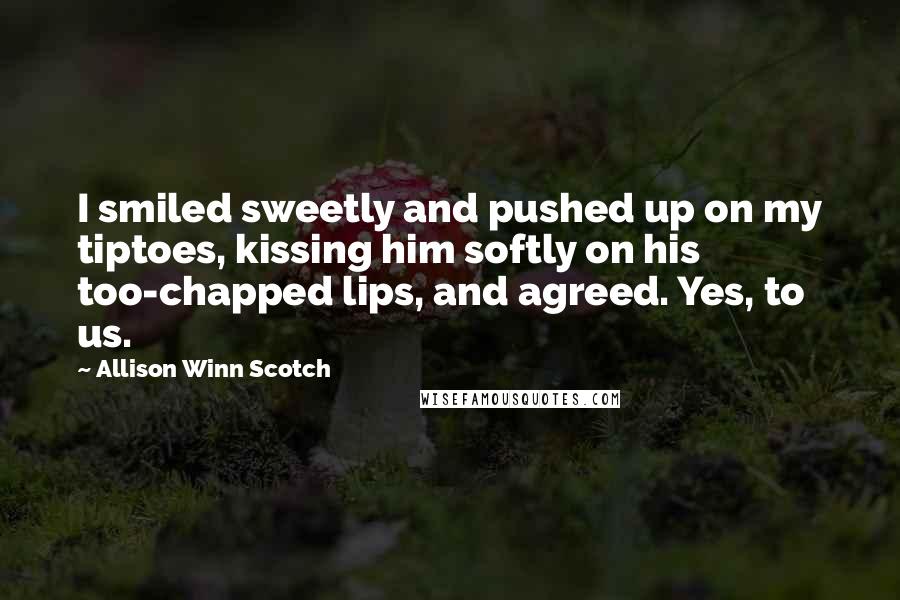 Allison Winn Scotch Quotes: I smiled sweetly and pushed up on my tiptoes, kissing him softly on his too-chapped lips, and agreed. Yes, to us.