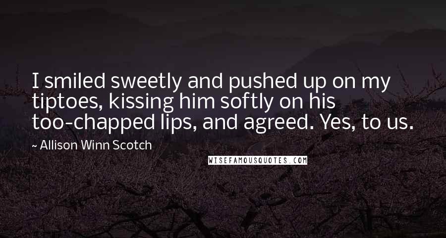 Allison Winn Scotch Quotes: I smiled sweetly and pushed up on my tiptoes, kissing him softly on his too-chapped lips, and agreed. Yes, to us.