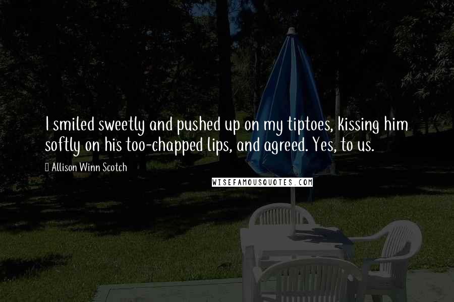 Allison Winn Scotch Quotes: I smiled sweetly and pushed up on my tiptoes, kissing him softly on his too-chapped lips, and agreed. Yes, to us.