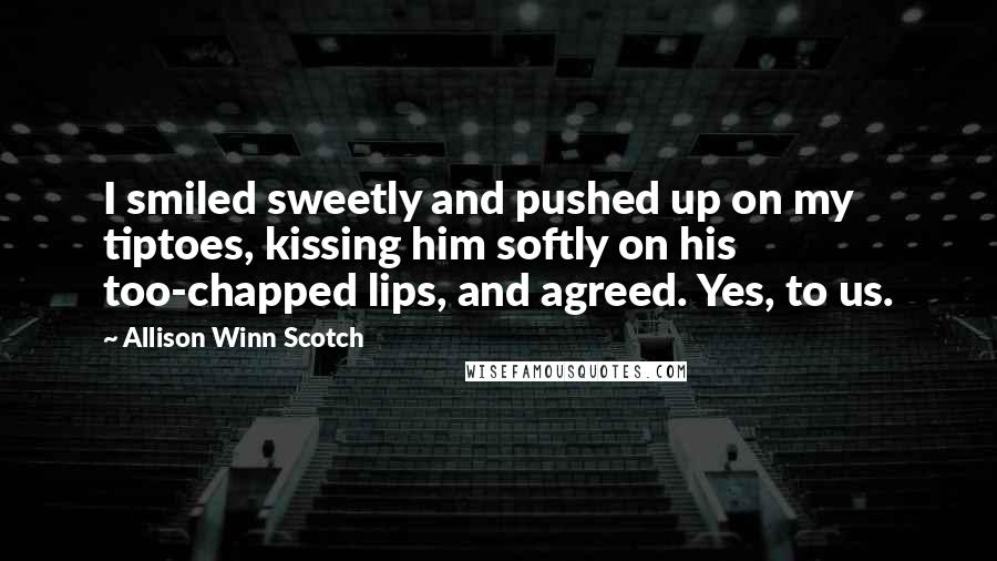 Allison Winn Scotch Quotes: I smiled sweetly and pushed up on my tiptoes, kissing him softly on his too-chapped lips, and agreed. Yes, to us.