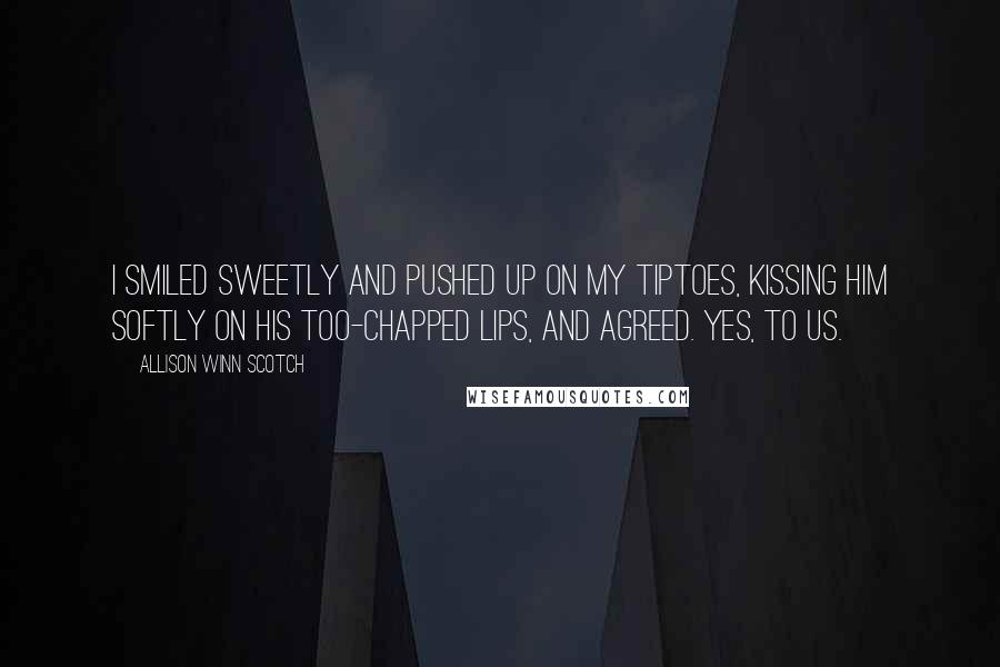 Allison Winn Scotch Quotes: I smiled sweetly and pushed up on my tiptoes, kissing him softly on his too-chapped lips, and agreed. Yes, to us.