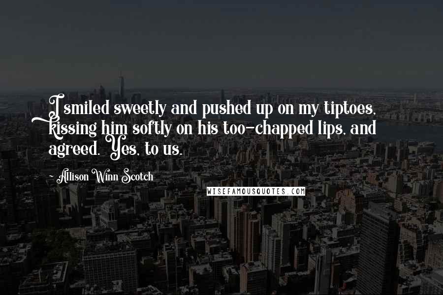 Allison Winn Scotch Quotes: I smiled sweetly and pushed up on my tiptoes, kissing him softly on his too-chapped lips, and agreed. Yes, to us.