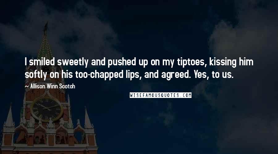 Allison Winn Scotch Quotes: I smiled sweetly and pushed up on my tiptoes, kissing him softly on his too-chapped lips, and agreed. Yes, to us.