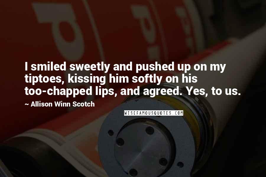 Allison Winn Scotch Quotes: I smiled sweetly and pushed up on my tiptoes, kissing him softly on his too-chapped lips, and agreed. Yes, to us.