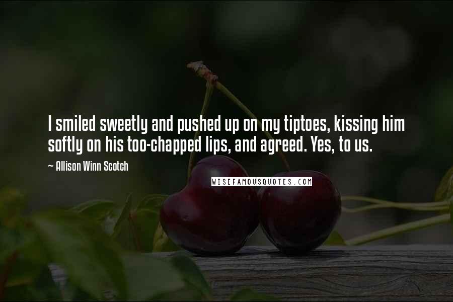 Allison Winn Scotch Quotes: I smiled sweetly and pushed up on my tiptoes, kissing him softly on his too-chapped lips, and agreed. Yes, to us.