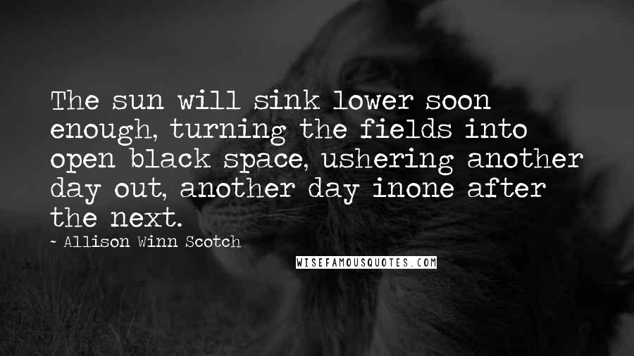 Allison Winn Scotch Quotes: The sun will sink lower soon enough, turning the fields into open black space, ushering another day out, another day inone after the next.