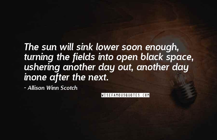 Allison Winn Scotch Quotes: The sun will sink lower soon enough, turning the fields into open black space, ushering another day out, another day inone after the next.