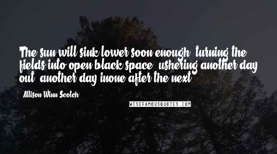Allison Winn Scotch Quotes: The sun will sink lower soon enough, turning the fields into open black space, ushering another day out, another day inone after the next.