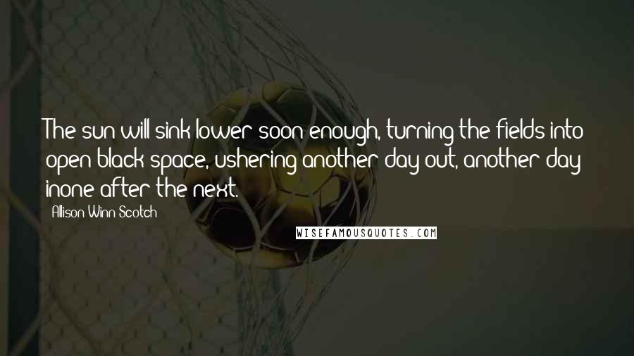 Allison Winn Scotch Quotes: The sun will sink lower soon enough, turning the fields into open black space, ushering another day out, another day inone after the next.