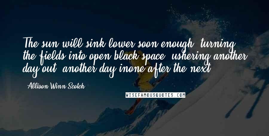 Allison Winn Scotch Quotes: The sun will sink lower soon enough, turning the fields into open black space, ushering another day out, another day inone after the next.