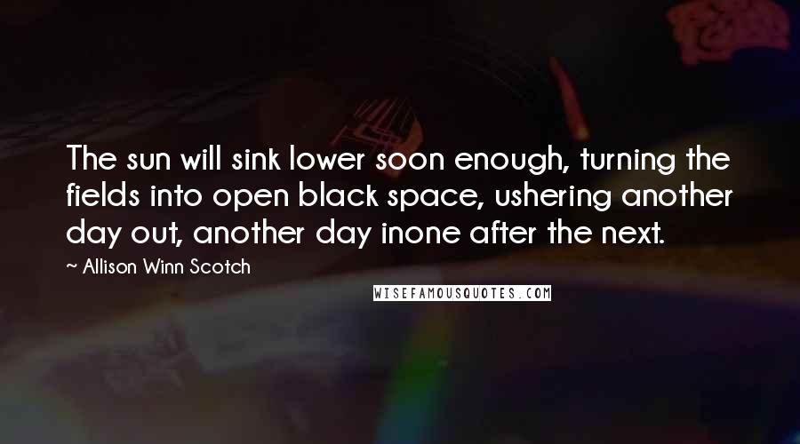 Allison Winn Scotch Quotes: The sun will sink lower soon enough, turning the fields into open black space, ushering another day out, another day inone after the next.
