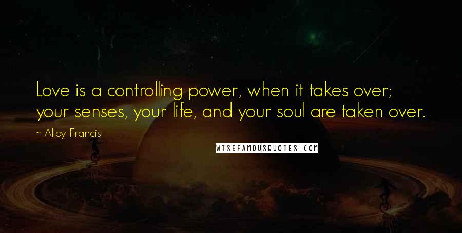 Alloy Francis Quotes: Love is a controlling power, when it takes over; your senses, your life, and your soul are taken over.