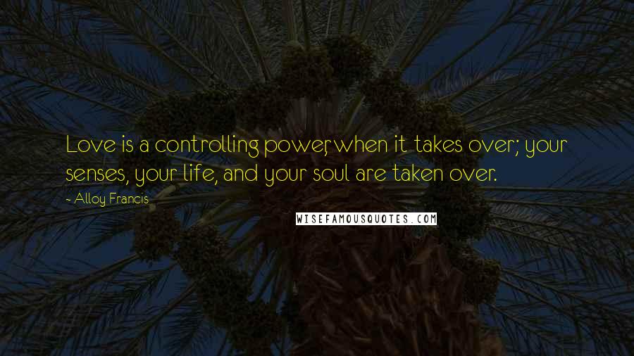 Alloy Francis Quotes: Love is a controlling power, when it takes over; your senses, your life, and your soul are taken over.