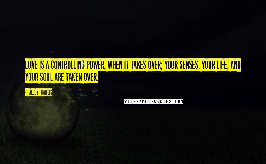 Alloy Francis Quotes: Love is a controlling power, when it takes over; your senses, your life, and your soul are taken over.