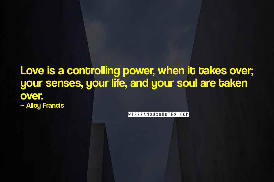 Alloy Francis Quotes: Love is a controlling power, when it takes over; your senses, your life, and your soul are taken over.