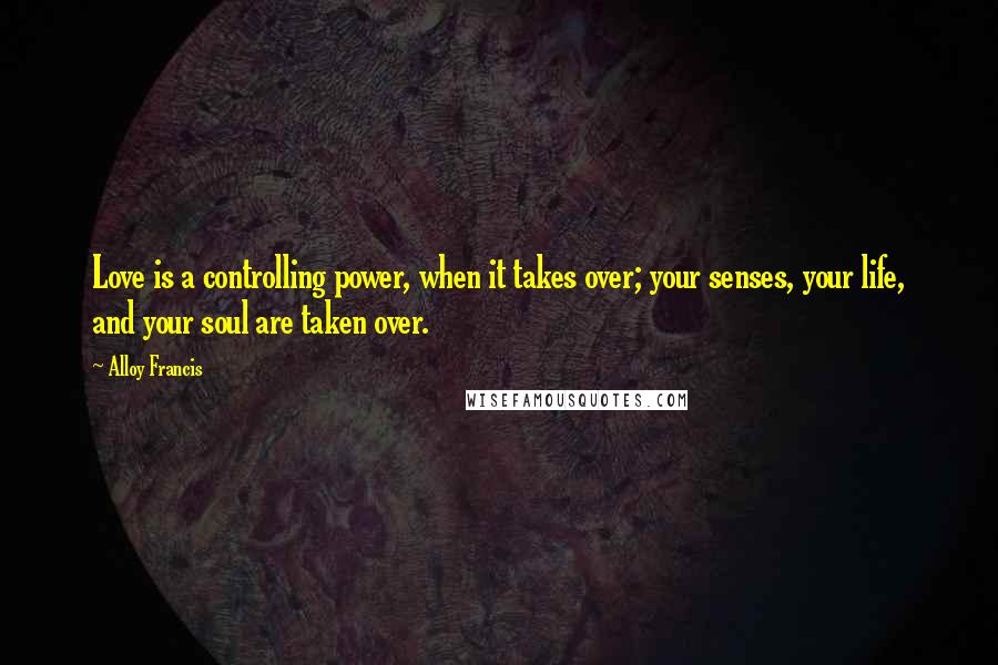 Alloy Francis Quotes: Love is a controlling power, when it takes over; your senses, your life, and your soul are taken over.