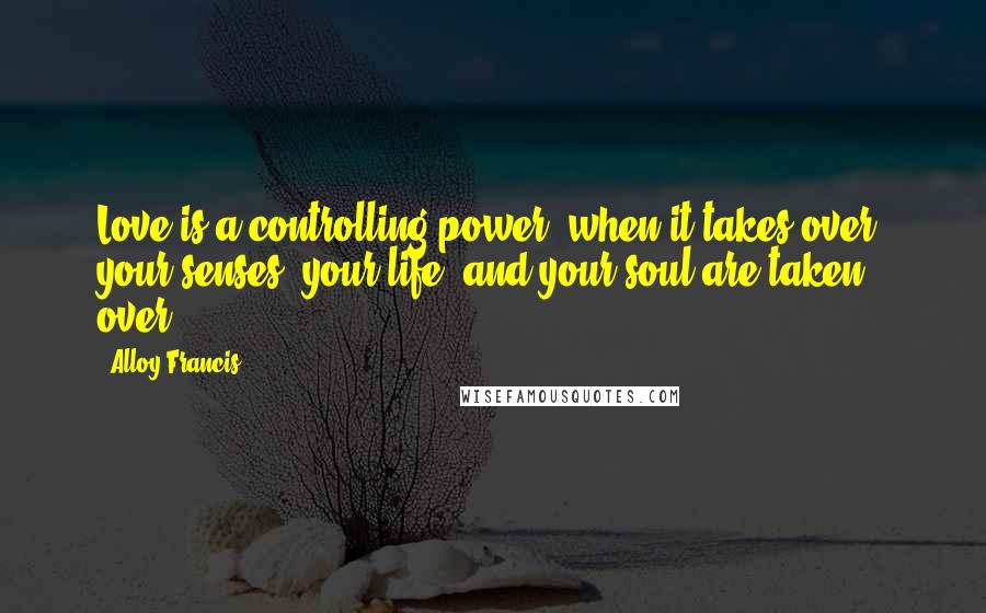 Alloy Francis Quotes: Love is a controlling power, when it takes over; your senses, your life, and your soul are taken over.