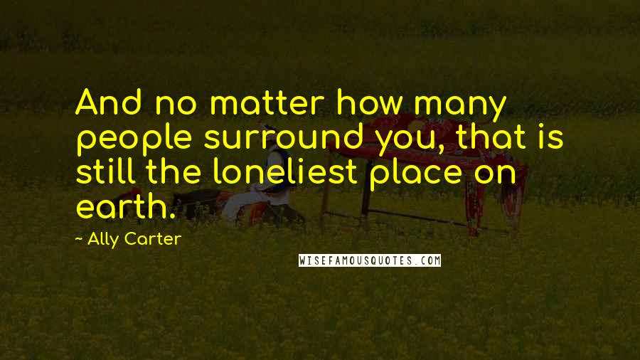 Ally Carter Quotes: And no matter how many people surround you, that is still the loneliest place on earth.