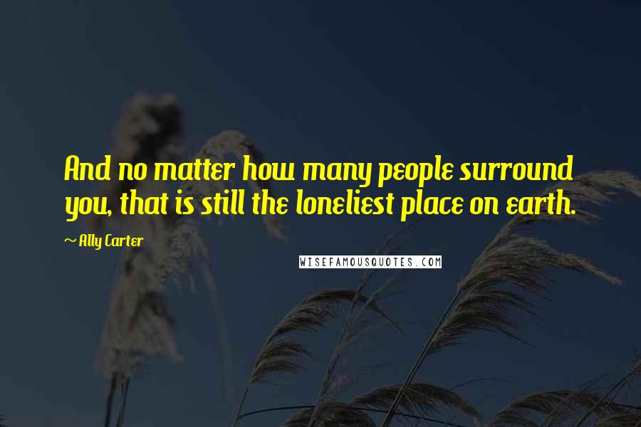 Ally Carter Quotes: And no matter how many people surround you, that is still the loneliest place on earth.