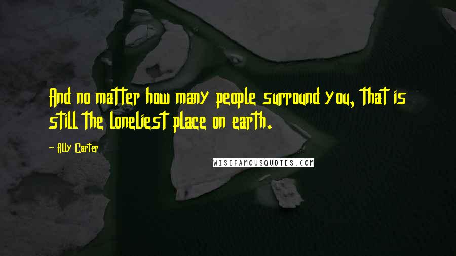 Ally Carter Quotes: And no matter how many people surround you, that is still the loneliest place on earth.