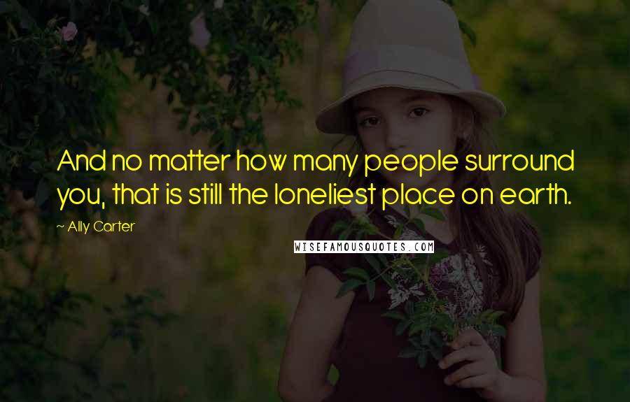 Ally Carter Quotes: And no matter how many people surround you, that is still the loneliest place on earth.