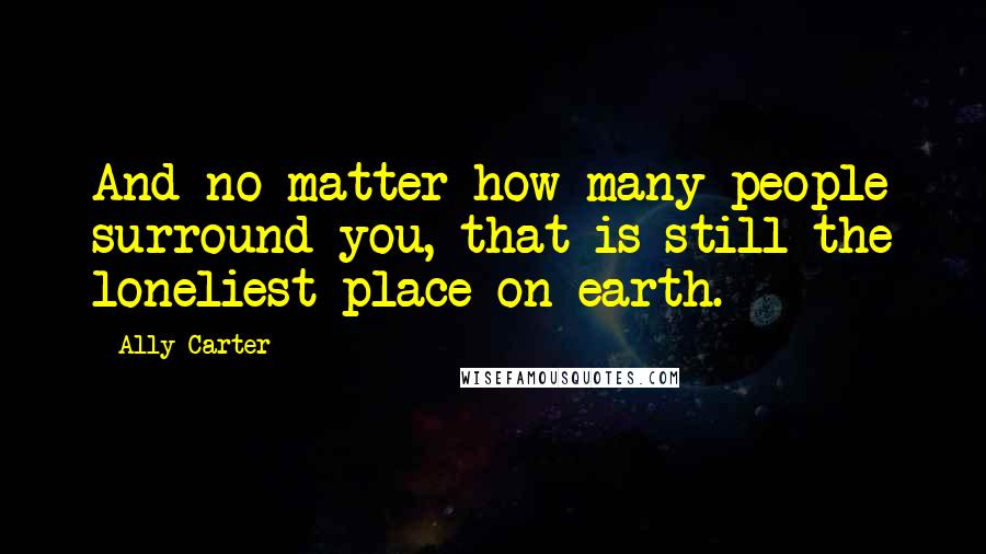 Ally Carter Quotes: And no matter how many people surround you, that is still the loneliest place on earth.