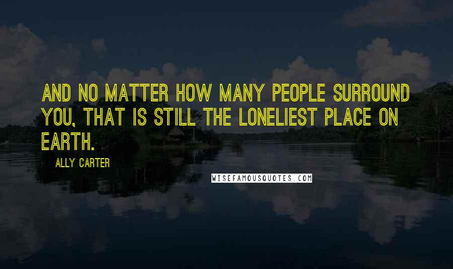 Ally Carter Quotes: And no matter how many people surround you, that is still the loneliest place on earth.