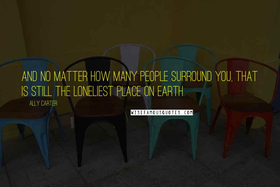 Ally Carter Quotes: And no matter how many people surround you, that is still the loneliest place on earth.