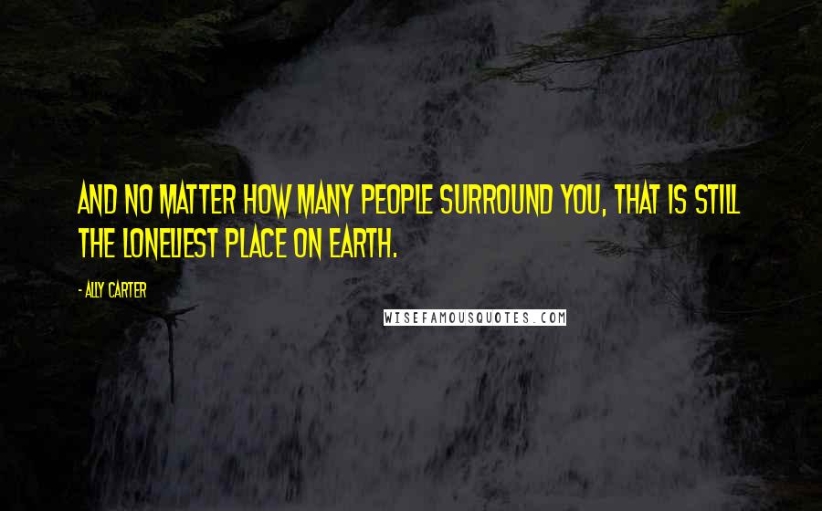 Ally Carter Quotes: And no matter how many people surround you, that is still the loneliest place on earth.