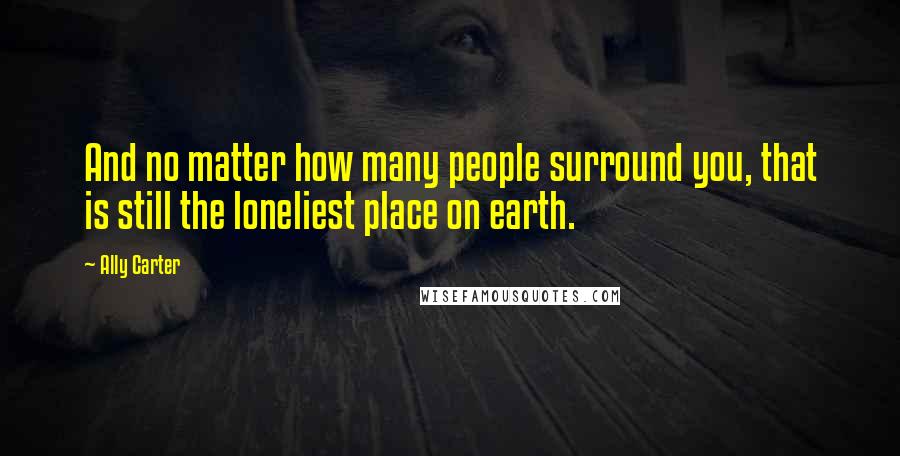 Ally Carter Quotes: And no matter how many people surround you, that is still the loneliest place on earth.