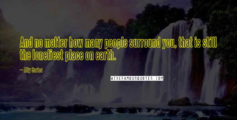 Ally Carter Quotes: And no matter how many people surround you, that is still the loneliest place on earth.