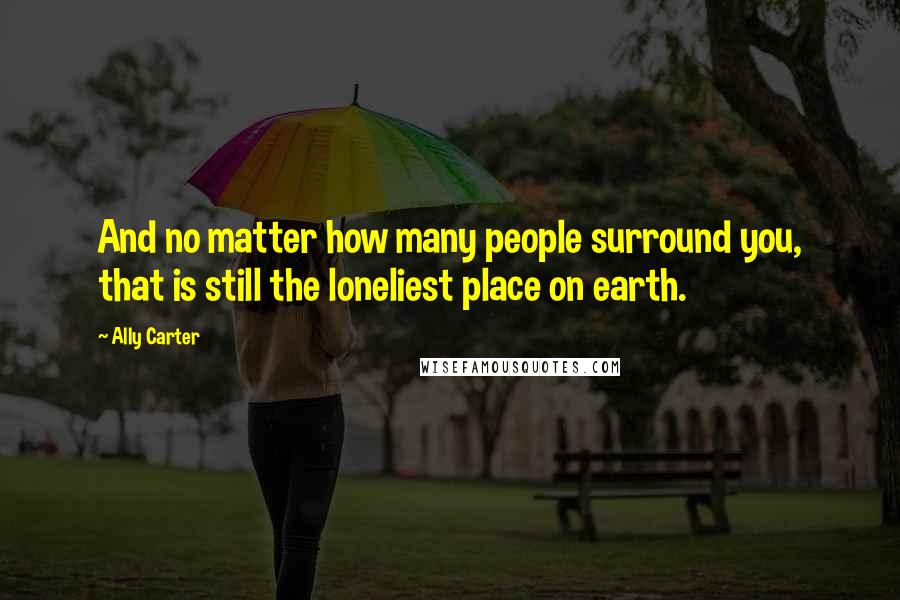 Ally Carter Quotes: And no matter how many people surround you, that is still the loneliest place on earth.