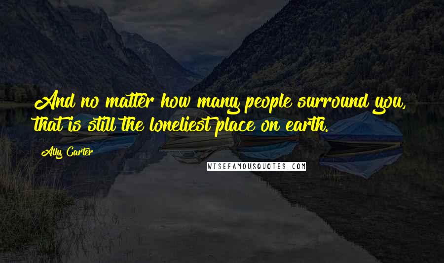 Ally Carter Quotes: And no matter how many people surround you, that is still the loneliest place on earth.