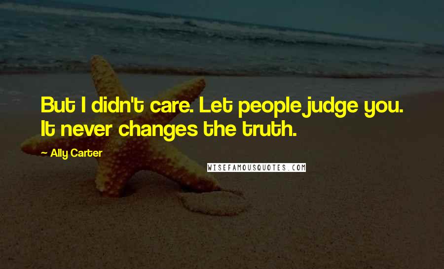 Ally Carter Quotes: But I didn't care. Let people judge you. It never changes the truth.