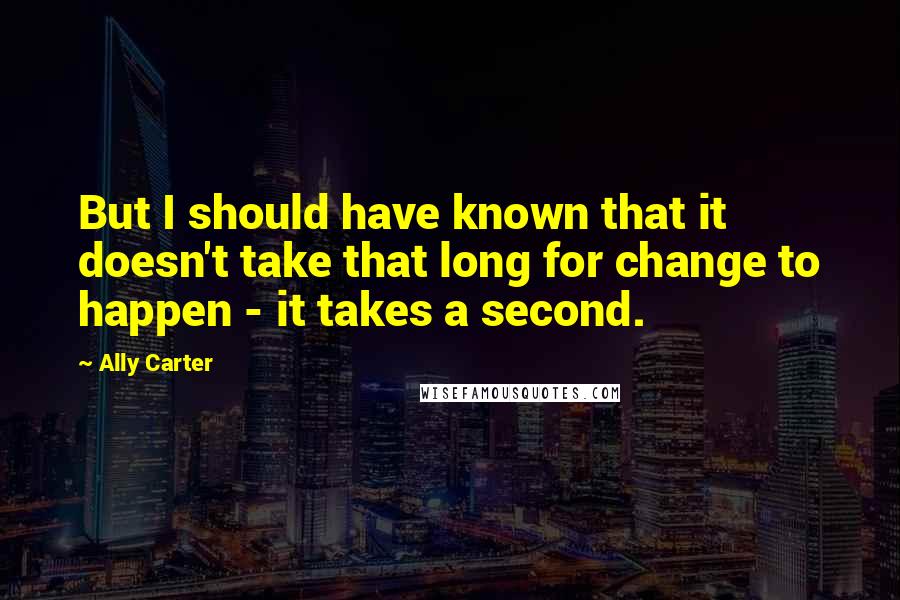 Ally Carter Quotes: But I should have known that it doesn't take that long for change to happen - it takes a second.