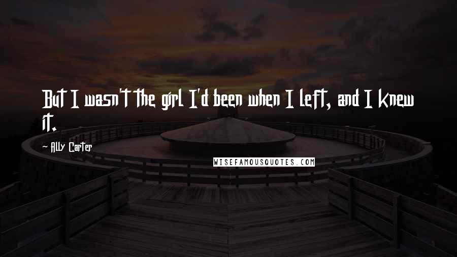 Ally Carter Quotes: But I wasn't the girl I'd been when I left, and I knew it.