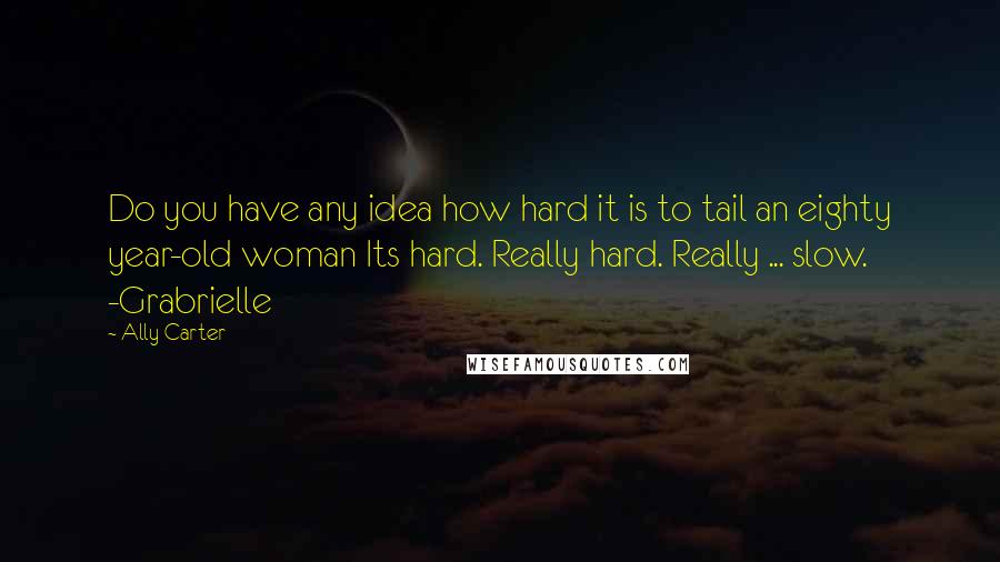 Ally Carter Quotes: Do you have any idea how hard it is to tail an eighty year-old woman Its hard. Really hard. Really ... slow. -Grabrielle