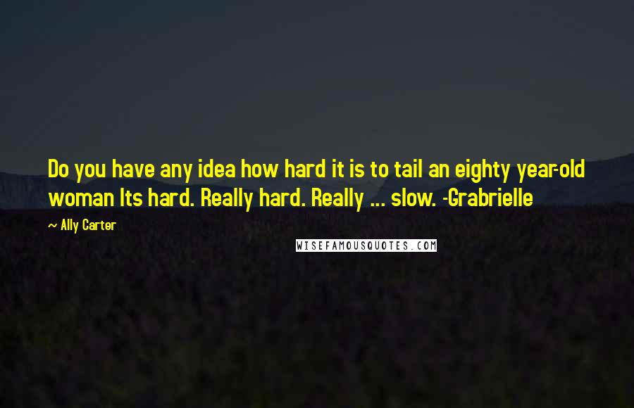 Ally Carter Quotes: Do you have any idea how hard it is to tail an eighty year-old woman Its hard. Really hard. Really ... slow. -Grabrielle