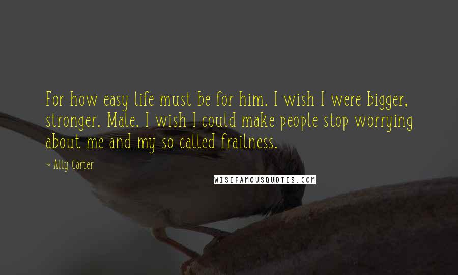 Ally Carter Quotes: For how easy life must be for him. I wish I were bigger, stronger. Male. I wish I could make people stop worrying about me and my so called frailness.