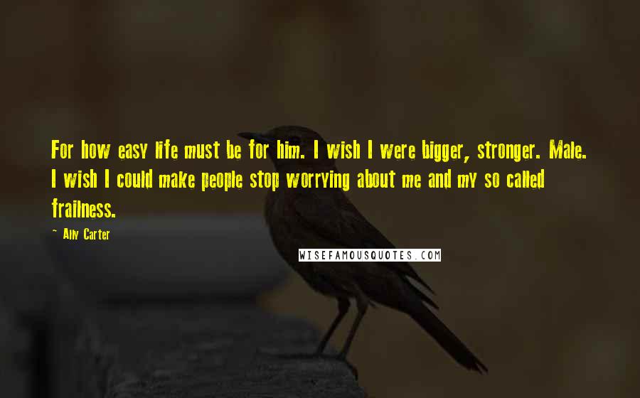 Ally Carter Quotes: For how easy life must be for him. I wish I were bigger, stronger. Male. I wish I could make people stop worrying about me and my so called frailness.