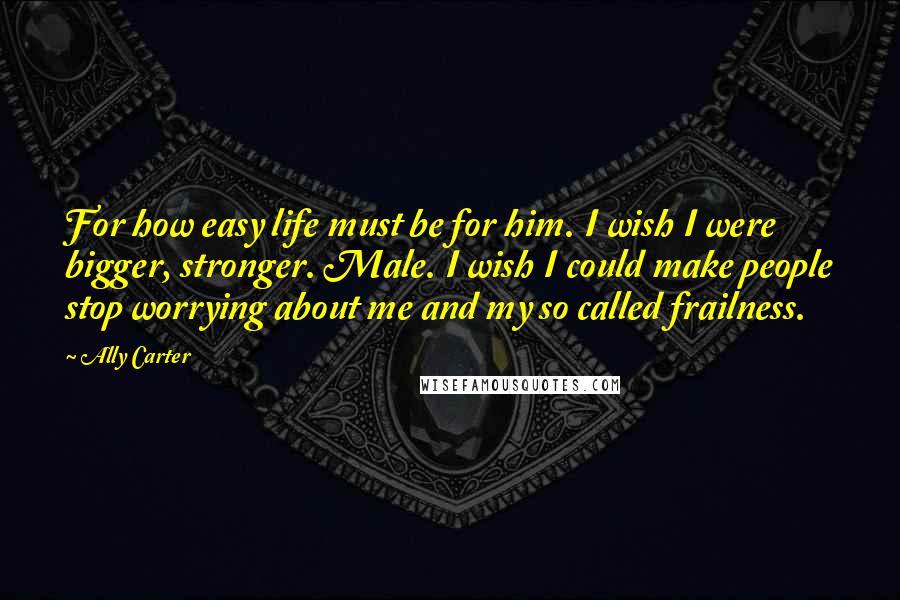 Ally Carter Quotes: For how easy life must be for him. I wish I were bigger, stronger. Male. I wish I could make people stop worrying about me and my so called frailness.