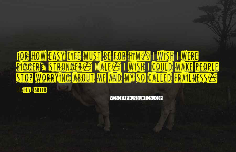 Ally Carter Quotes: For how easy life must be for him. I wish I were bigger, stronger. Male. I wish I could make people stop worrying about me and my so called frailness.