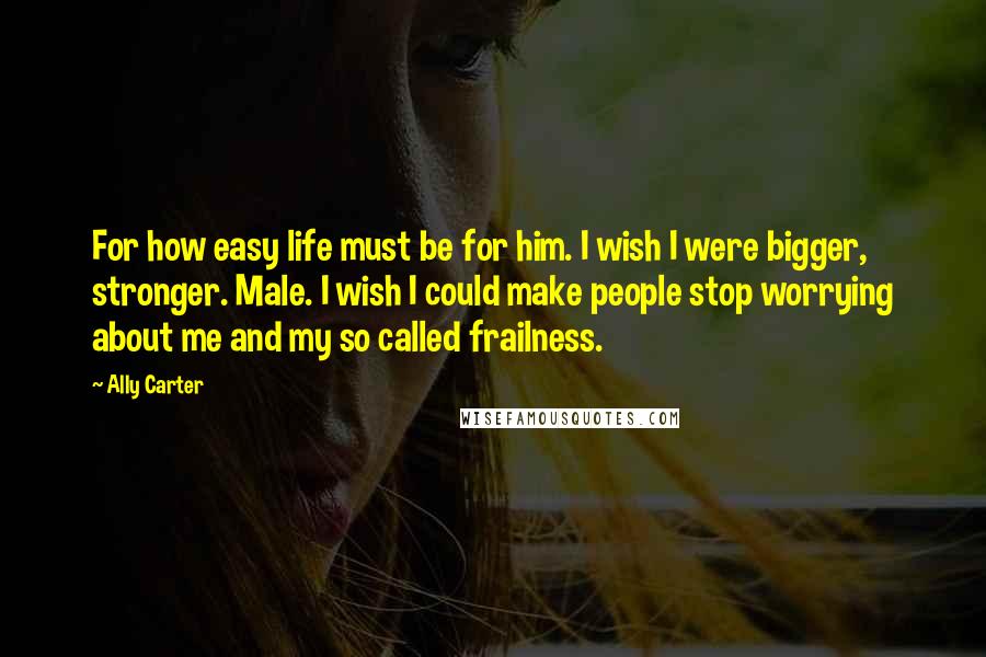 Ally Carter Quotes: For how easy life must be for him. I wish I were bigger, stronger. Male. I wish I could make people stop worrying about me and my so called frailness.