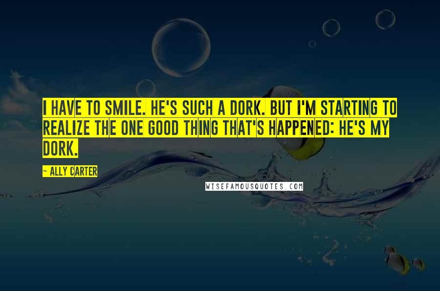 Ally Carter Quotes: I have to smile. He's such a dork. But I'm starting to realize the one good thing that's happened: he's my dork.