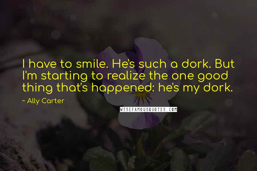 Ally Carter Quotes: I have to smile. He's such a dork. But I'm starting to realize the one good thing that's happened: he's my dork.